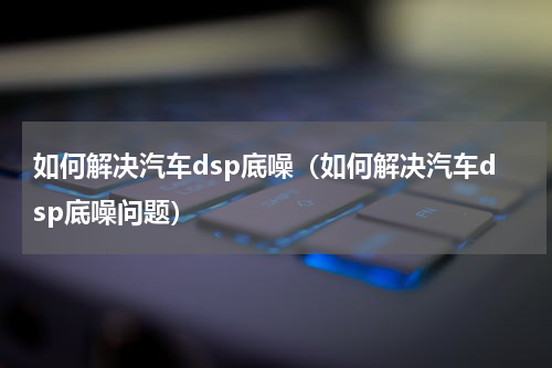如何解决汽车dsp底噪（如何解决汽车dsp底噪问题）