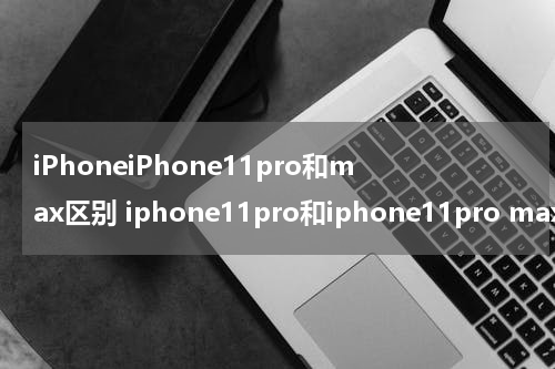 iPhoneiPhone11pro和max区别 iphone11pro和iphone11pro max有什么区别