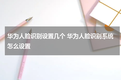 华为人脸识别设置几个 华为人脸识别系统怎么设置