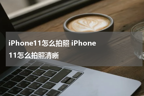 iPhone11怎么拍照 iPhone11怎么拍照清晰