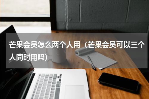 芒果会员怎么两个人用（芒果会员可以三个人同时用吗）