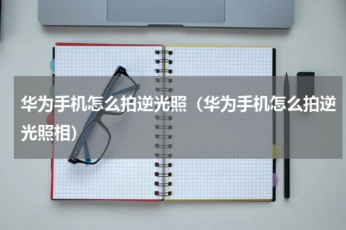 华为手机怎么拍逆光照（华为手机怎么拍逆光照相）