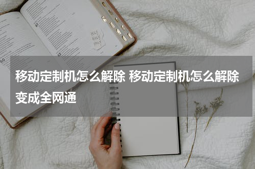 移动定制机怎么解除 移动定制机怎么解除变成全网通