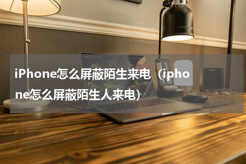 iPhone怎么屏蔽陌生来电（iphone怎么屏蔽陌生人来电）