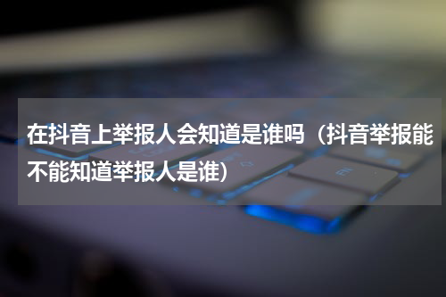 在抖音上举报人会知道是谁吗（抖音举报能不能知道举报人是谁）