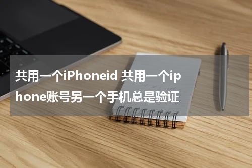 共用一个iPhoneid 共用一个iphone账号另一个手机总是验证
