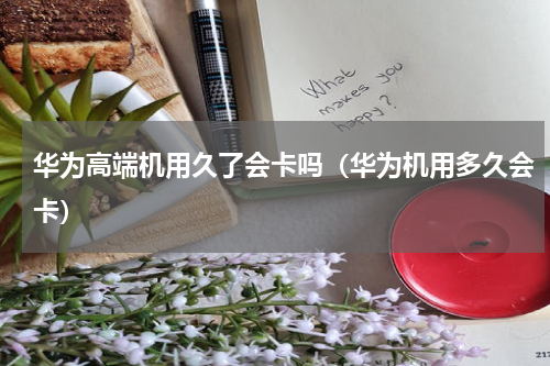 华为高端机用久了会卡吗（华为机用多久会卡）