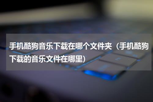 手机酷狗音乐下载在哪个文件夹（手机酷狗下载的音乐文件在哪里）