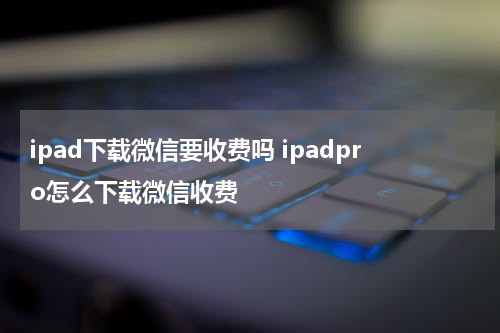 ipad下载微信要收费吗 ipadpro怎么下载微信收费