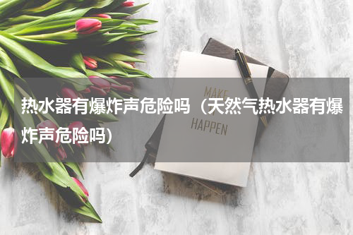 热水器有爆炸声危险吗（天然气热水器有爆炸声危险吗）