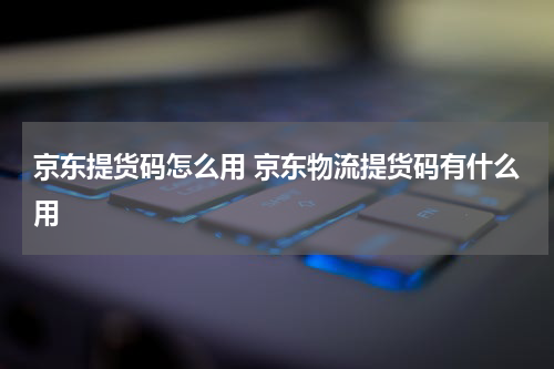 京东提货码怎么用 京东物流提货码有什么用