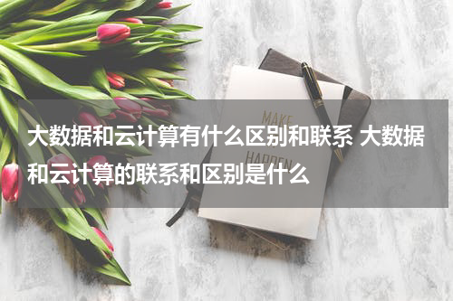 大数据和云计算有什么区别和联系 大数据和云计算的联系和区别是什么