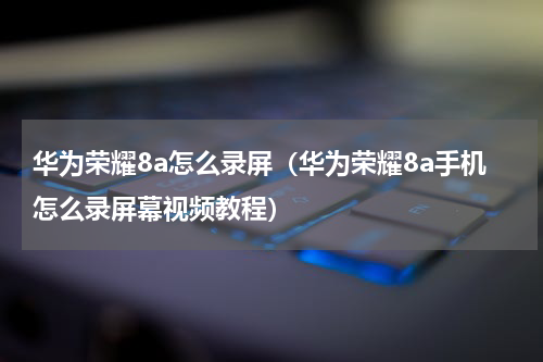 华为荣耀8a怎么录屏（华为荣耀8a手机怎么录屏幕视频教程）