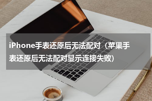 iPhone手表还原后无法配对（苹果手表还原后无法配对显示连接失败）