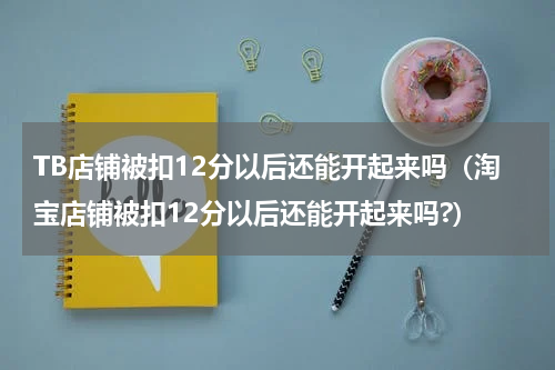TB店铺被扣12分以后还能开起来吗（淘宝店铺被扣12分以后还能开起来吗?）