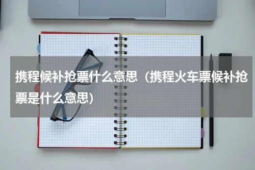 携程候补抢票什么意思（携程火车票候补抢票是什么意思）