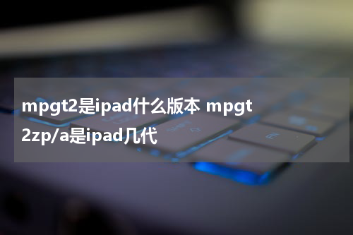 mpgt2是ipad什么版本 mpgt2zp/a是ipad几代