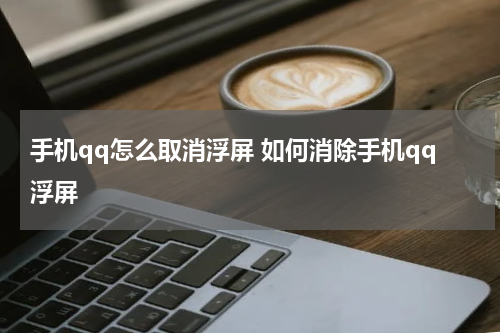 手机qq怎么取消浮屏 如何消除手机qq浮屏
