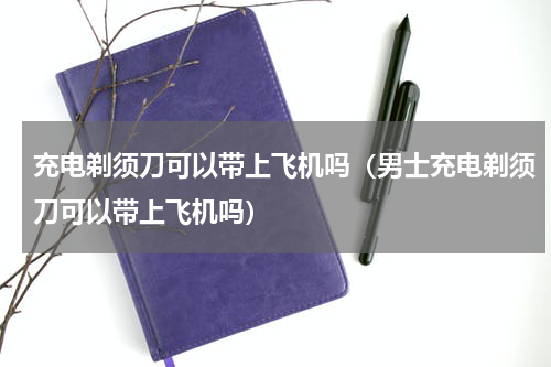 充电剃须刀可以带上飞机吗（男士充电剃须刀可以带上飞机吗）