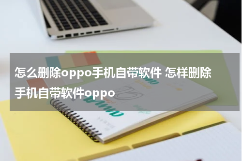 怎么删除oppo手机自带软件 怎样删除手机自带软件oppo
