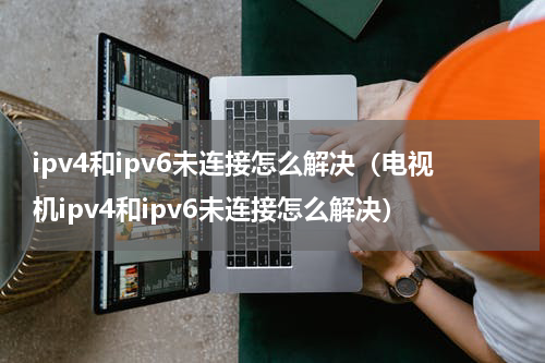 ipv4和ipv6未连接怎么解决（电视机ipv4和ipv6未连接怎么解决）