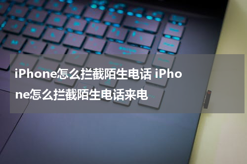 iPhone怎么拦截陌生电话 iPhone怎么拦截陌生电话来电