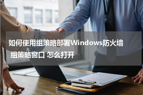 如何使用组策略部署Windows防火墙 组策略窗口 怎么打开