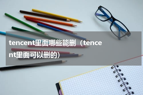 tencent里面哪些能删（tencent里面可以删的）