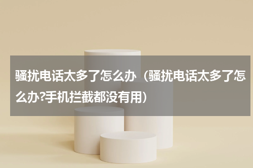 骚扰电话太多了怎么办（骚扰电话太多了怎么办?手机拦截都没有用）