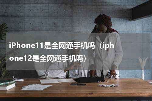 iPhone11是全网通手机吗（iphone12是全网通手机吗）