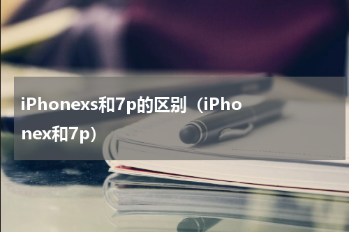 iPhonexs和7p的区别（iPhonex和7p）