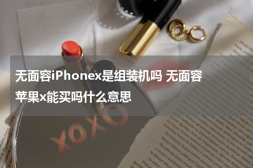 无面容iPhonex是组装机吗 无面容苹果x能买吗什么意思