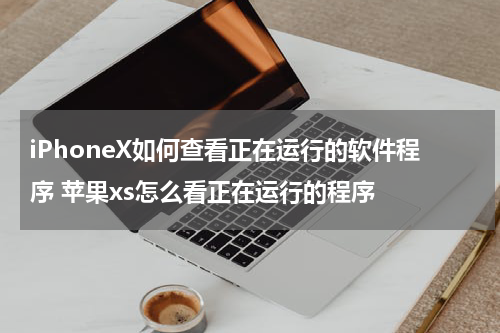 iPhoneX如何查看正在运行的软件程序 苹果xs怎么看正在运行的程序