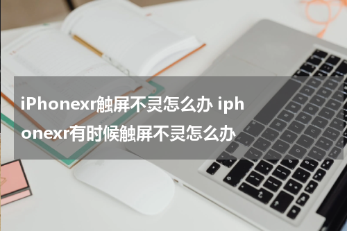 iPhonexr触屏不灵怎么办 iphonexr有时候触屏不灵怎么办
