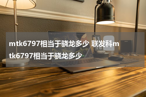 mtk6797相当于骁龙多少 联发科mtk6797相当于骁龙多少