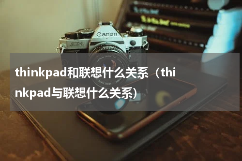 thinkpad和联想什么关系（thinkpad与联想什么关系）