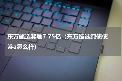 东方甄选奖励7.75亿（东方臻选纯债债券a怎么样）