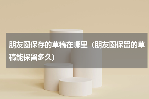 朋友圈保存的草稿在哪里（朋友圈保留的草稿能保留多久）