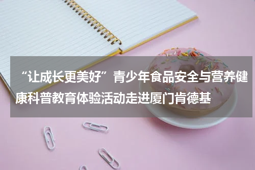 “让成长更美好”青少年食品安全与营养健康科普教育体验活动走进厦门肯德基