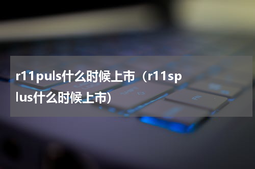 r11puls什么时候上市（r11splus什么时候上市）
