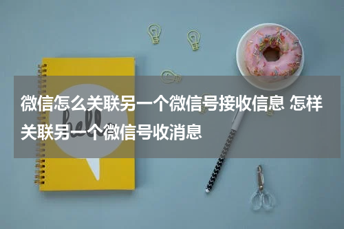 微信怎么关联另一个微信号接收信息 怎样关联另一个微信号收消息