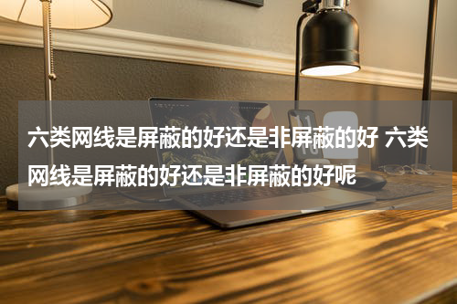 六类网线是屏蔽的好还是非屏蔽的好 六类网线是屏蔽的好还是非屏蔽的好呢