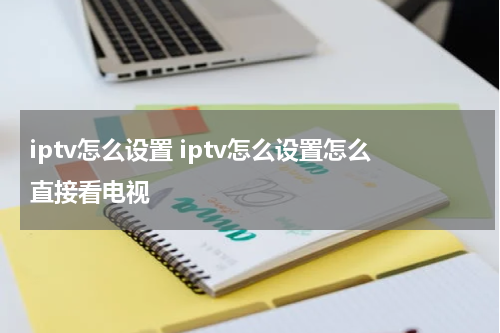 iptv怎么设置 iptv怎么设置怎么直接看电视