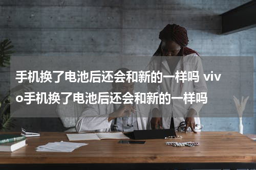手机换了电池后还会和新的一样吗 vivo手机换了电池后还会和新的一样吗