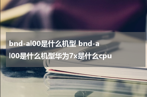 bnd-al00是什么机型 bnd-al00是什么机型华为7x是什么cpu