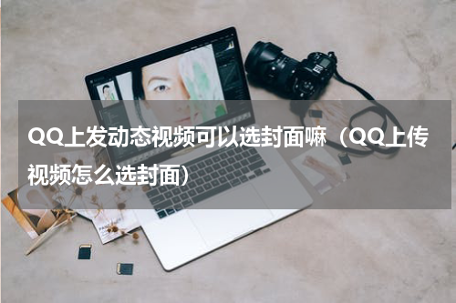 QQ上发动态视频可以选封面嘛（QQ上传视频怎么选封面）