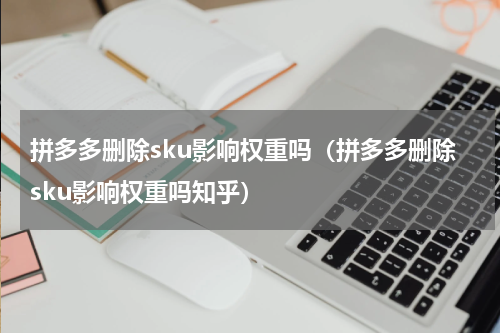 拼多多删除sku影响权重吗（拼多多删除sku影响权重吗知乎）