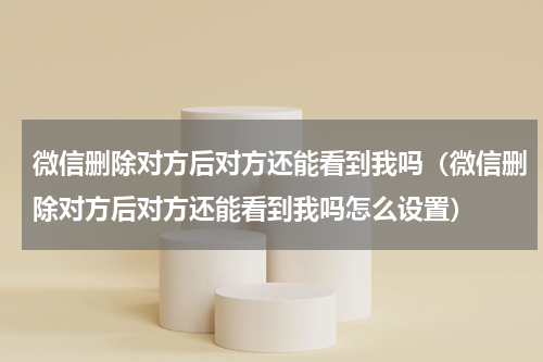 微信删除对方后对方还能看到我吗（微信删除对方后对方还能看到我吗怎么设置）