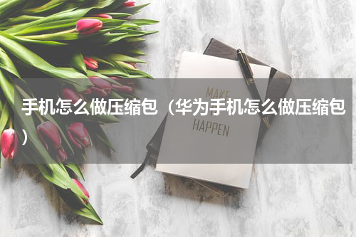 手机怎么做压缩包（华为手机怎么做压缩包）
