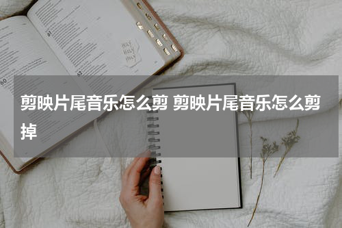 剪映片尾音乐怎么剪 剪映片尾音乐怎么剪掉